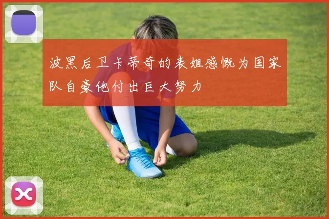 波黑后卫卡蒂奇的表姐感慨为国家队自豪他付出巨大努力