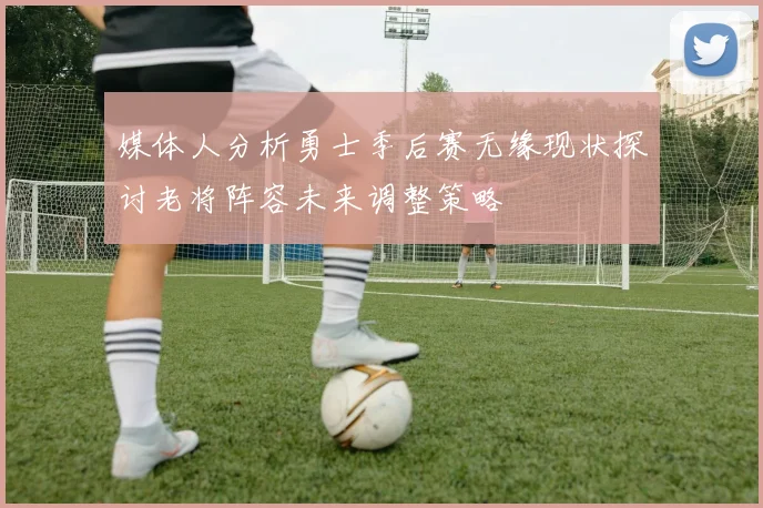 媒体人分析勇士季后赛无缘现状探讨老将阵容未来调整策略