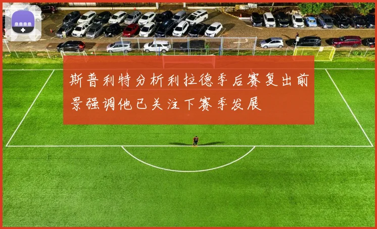 斯普利特分析利拉德季后赛复出前景强调他已关注下赛季发展