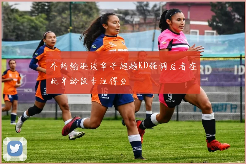 乔约翰逊谈华子超越KD强调后者在此年龄段专注得分