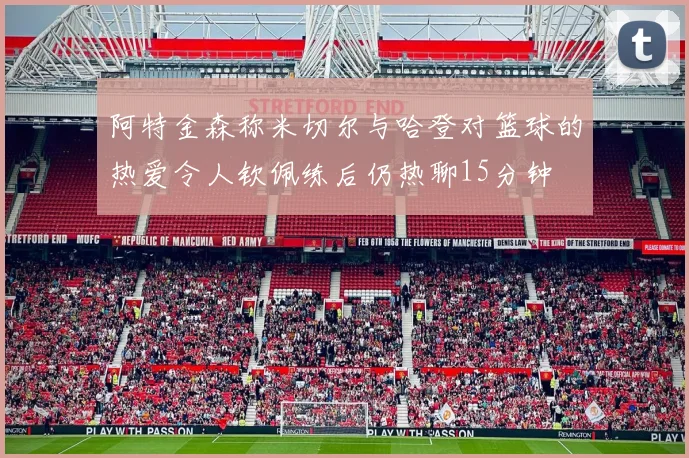 阿特金森称米切尔与哈登对篮球的热爱令人钦佩练后仍热聊15分钟