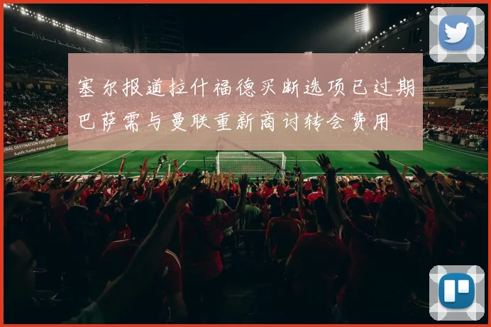 塞尔报道拉什福德买断选项已过期巴萨需与曼联重新商讨转会费用