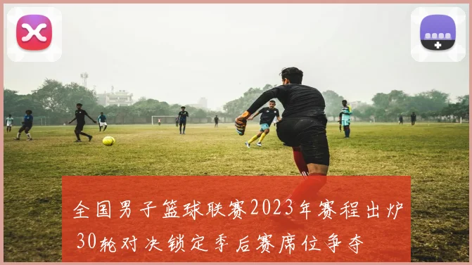 全国男子篮球联赛2023年赛程出炉 30轮对决锁定季后赛席位争夺