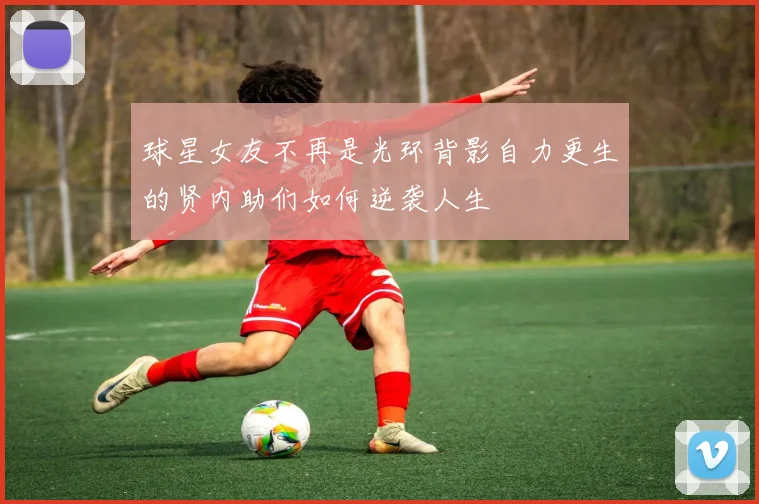 球星女友不再是光环背影自力更生的贤内助们如何逆袭人生
