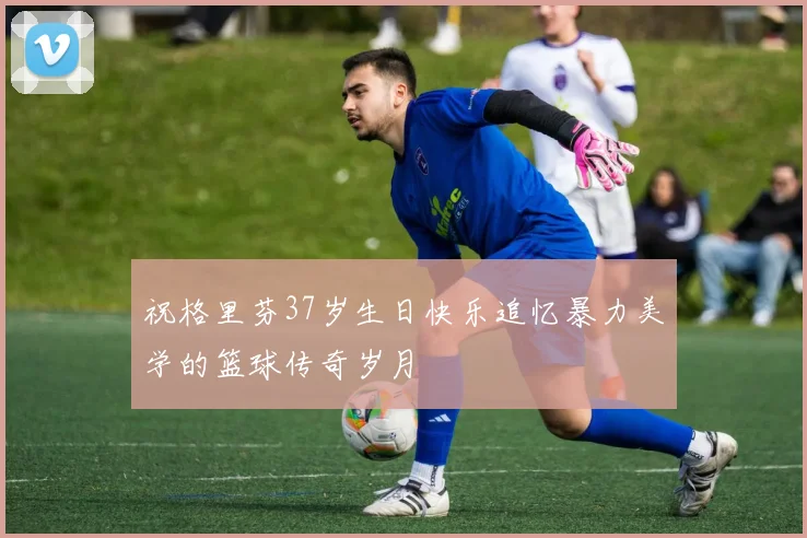 祝格里芬37岁生日快乐追忆暴力美学的篮球传奇岁月