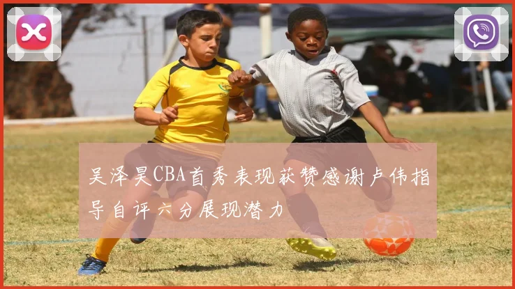 吴泽昊CBA首秀表现获赞感谢卢伟指导自评六分展现潜力