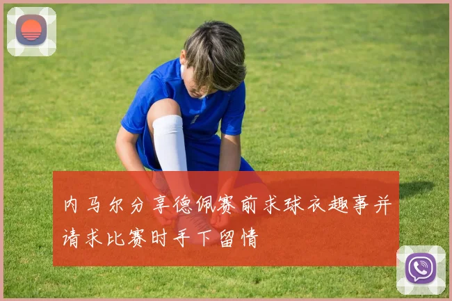 内马尔分享德佩赛前求球衣趣事并请求比赛时手下留情