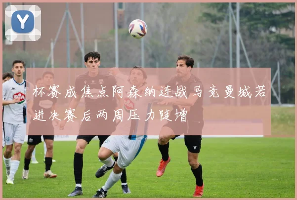 杯赛成焦点阿森纳连战马竞曼城若进决赛后两周压力陡增