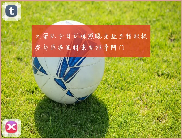 火箭队今日训练照曝光杜兰特积极参与范弗里特亲自指导阿门