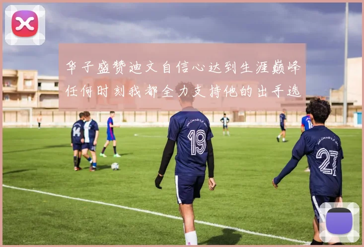 华子盛赞迪文自信心达到生涯巅峰任何时刻我都全力支持他的出手选择