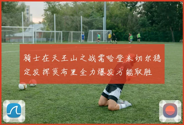 骑士在天王山之战需哈登米切尔稳定发挥莫布里全力爆发方能取胜