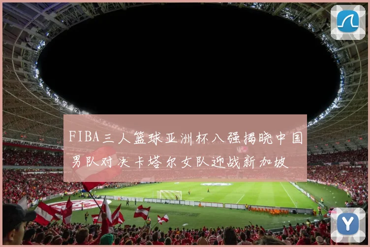 FIBA三人篮球亚洲杯八强揭晓中国男队对决卡塔尔女队迎战新加坡