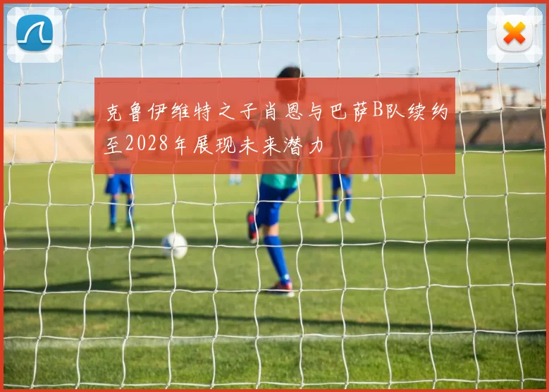 克鲁伊维特之子肖恩与巴萨B队续约至2028年展现未来潜力