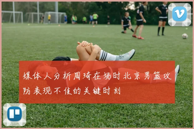 媒体人分析周琦在场时北京男篮攻防表现不佳的关键时刻