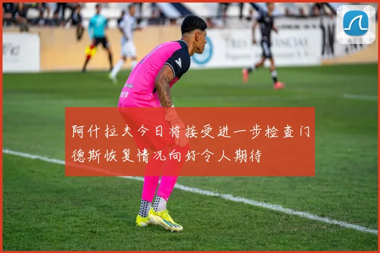 阿什拉夫今日将接受进一步检查门德斯恢复情况向好令人期待