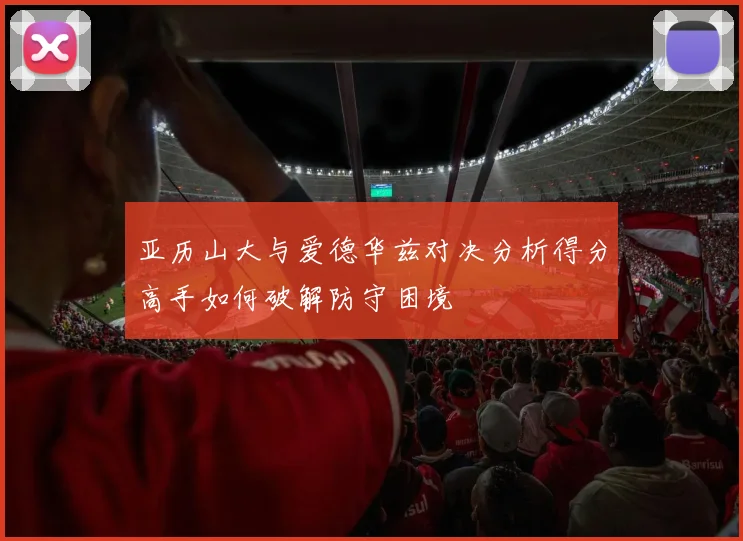 亚历山大与爱德华兹对决分析得分高手如何破解防守困境