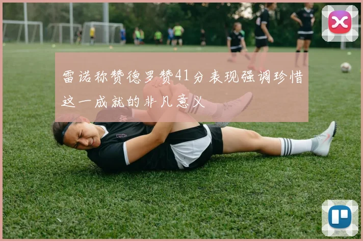 雷诺称赞德罗赞41分表现强调珍惜这一成就的非凡意义