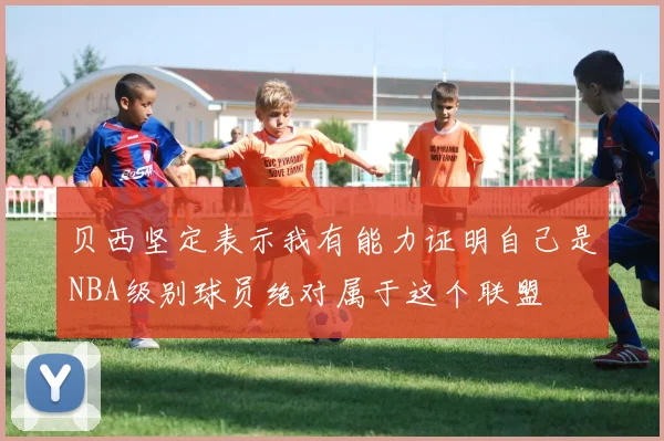 贝西坚定表示我有能力证明自己是NBA级别球员绝对属于这个联盟