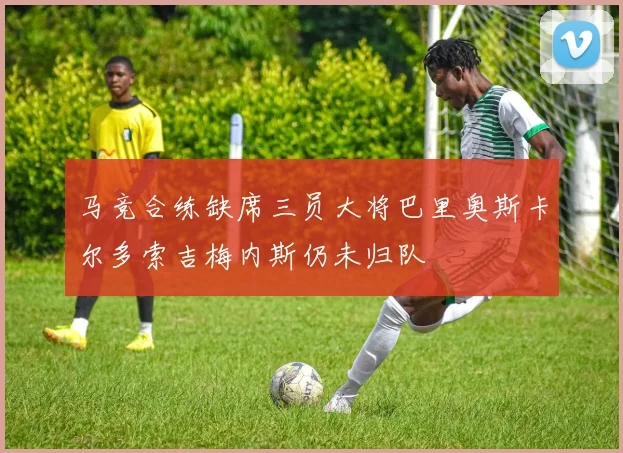 马竞合练缺席三员大将巴里奥斯卡尔多索吉梅内斯仍未归队