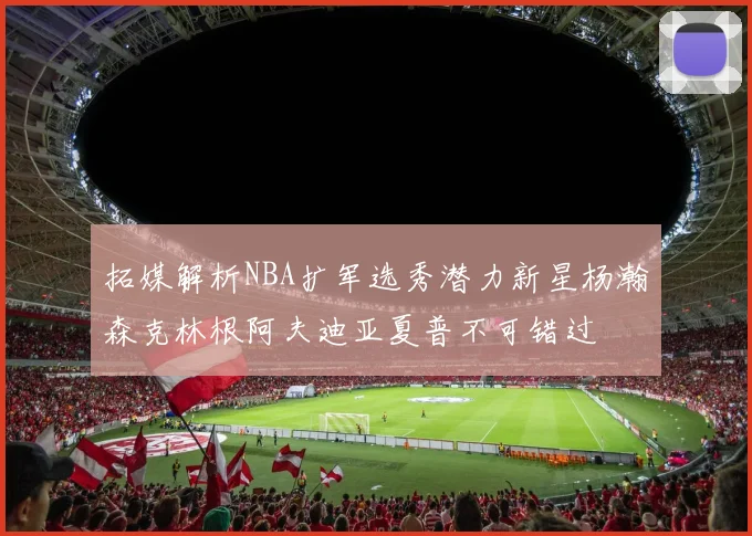 拓媒解析NBA扩军选秀潜力新星杨瀚森克林根阿夫迪亚夏普不可错过