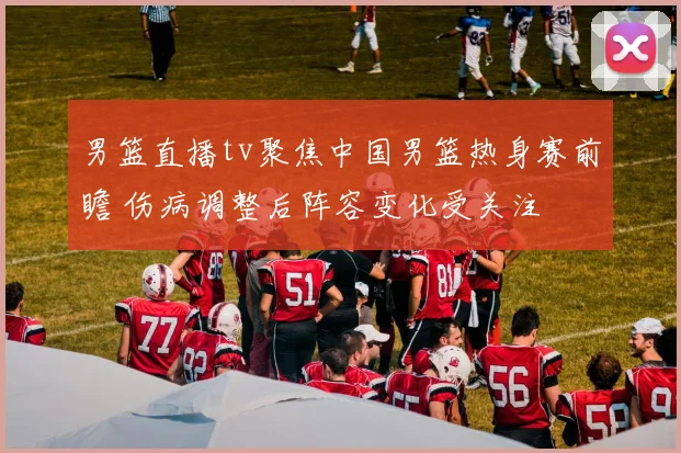 男篮直播tv聚焦中国男篮热身赛前瞻 伤病调整后阵容变化受关注