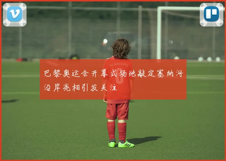 巴黎奥运会开幕式场地敲定塞纳河沿岸亮相引发关注